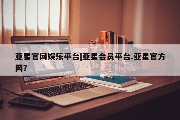 亚星_官网 亚星网站亚星官网娱乐平台|亚星会员平台.亚星官方网？