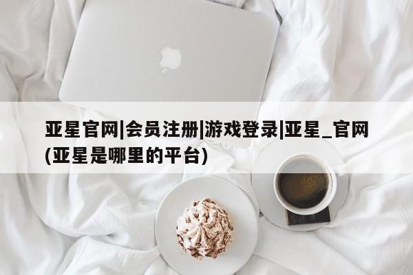 亚星_官网 亚星网站亚星官网|会员注册|游戏登录|亚星_官网(亚星是哪里的平台)