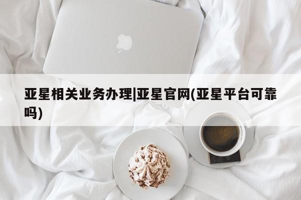 亚星_官网 亚星网站亚星相关业务办理|亚星官网(亚星平台可靠吗)