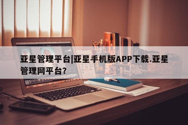 亚星_官网 亚星网站亚星管理平台|亚星手机版APP下载.亚星管理网平台？