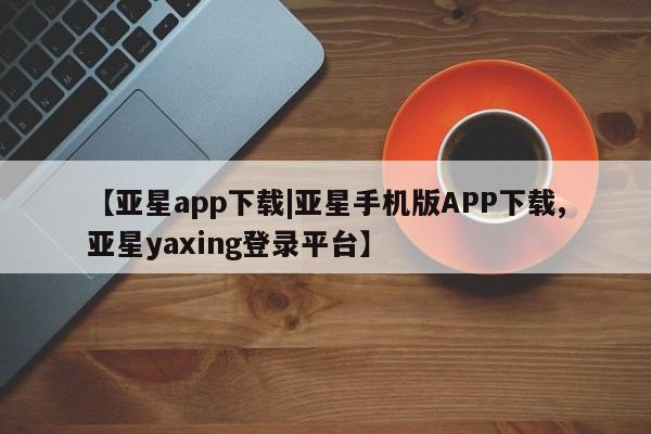 亚星_官网 亚星网站【亚星app下载|亚星手机版APP下载,亚星yaxing登录平台】