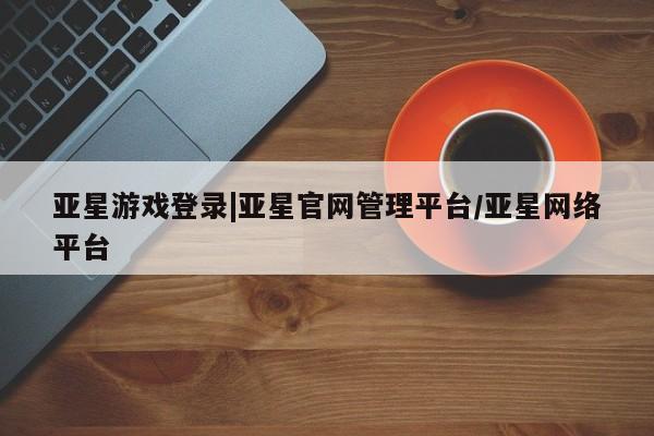 亚星_官网 亚星网站亚星游戏登录|亚星官网管理平台/亚星网络平台