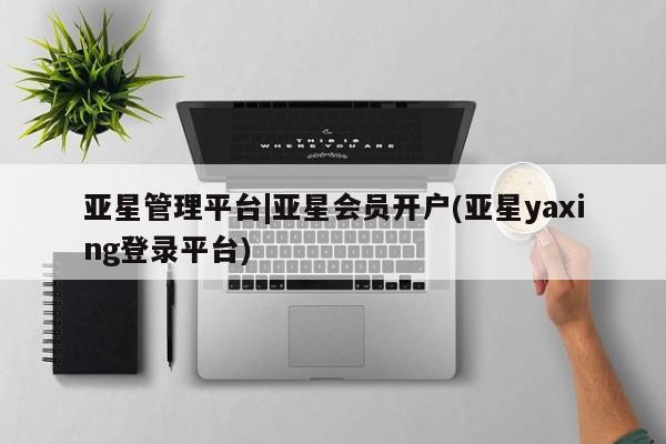 亚星_官网 亚星网站亚星管理平台|亚星会员开户(亚星yaxing登录平台)