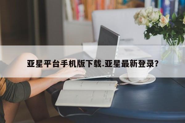 亚星_官网 亚星网站亚星平台手机版下载.亚星最新登录？