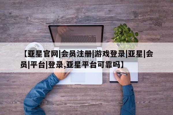 亚星_官网 亚星网站【亚星官网|会员注册|游戏登录|亚星|会员|平台|登录,亚星平台可靠吗】