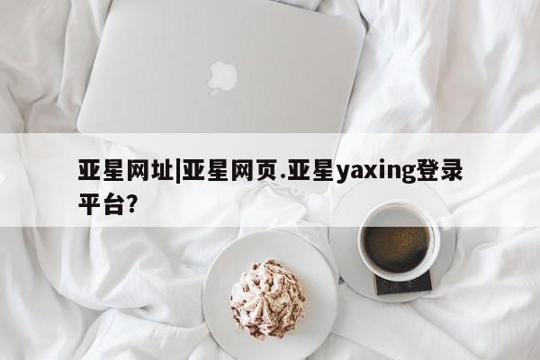 亚星_官网 亚星网站亚星网址|亚星网页.亚星yaxing登录平台？