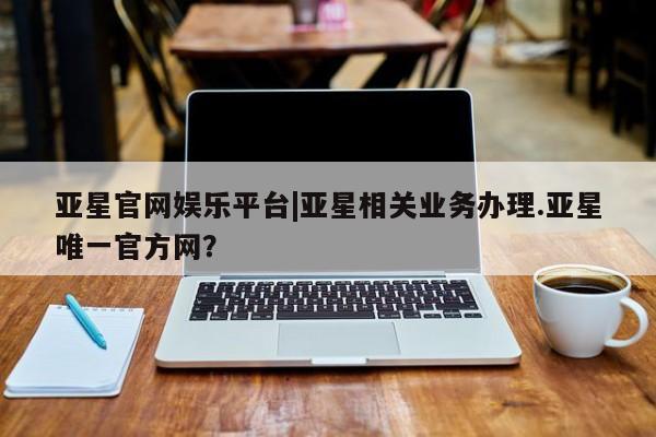 亚星_官网 亚星网站亚星官网娱乐平台|亚星相关业务办理.亚星唯一官方网？
