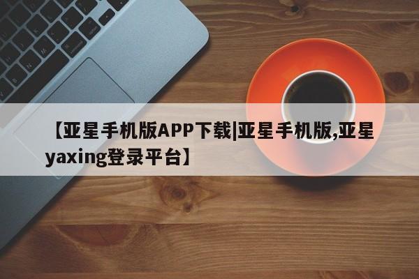 亚星_官网 亚星网站【亚星手机版APP下载|亚星手机版,亚星yaxing登录平台】
