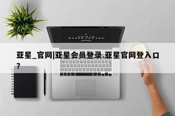 亚星_官网 亚星网站亚星_官网|亚星会员登录.亚星官网登入口？