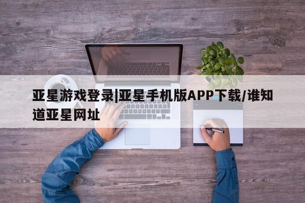 亚星_官网 亚星网站亚星游戏登录|亚星手机版APP下载/谁知道亚星网址