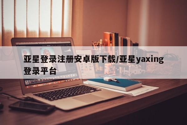 亚星_官网 亚星网站亚星登录注册安卓版下载/亚星yaxing登录平台