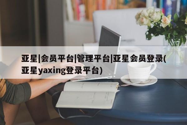 亚星_官网 亚星网站亚星|会员平台|管理平台|亚星会员登录(亚星yaxing登录平台)
