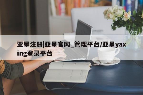亚星_官网 亚星网站亚星注册|亚星官网_管理平台/亚星yaxing登录平台