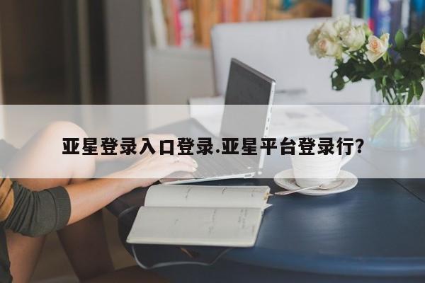 亚星_官网 亚星网站亚星登录入口登录.亚星平台登录行？
