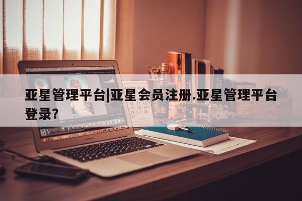 亚星_官网 亚星网站亚星管理平台|亚星会员注册.亚星管理平台登录？