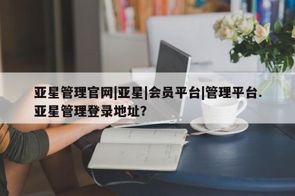 亚星_官网 亚星网站亚星管理官网|亚星|会员平台|管理平台.亚星管理登录地址？
