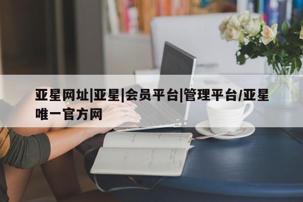 亚星_官网 亚星网站亚星网址|亚星|会员平台|管理平台/亚星唯一官方网