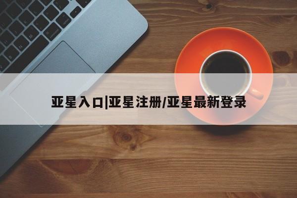 亚星_官网 亚星网站亚星入口|亚星注册/亚星最新登录