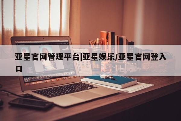 亚星_官网 亚星网站亚星官网管理平台|亚星娱乐/亚星官网登入口