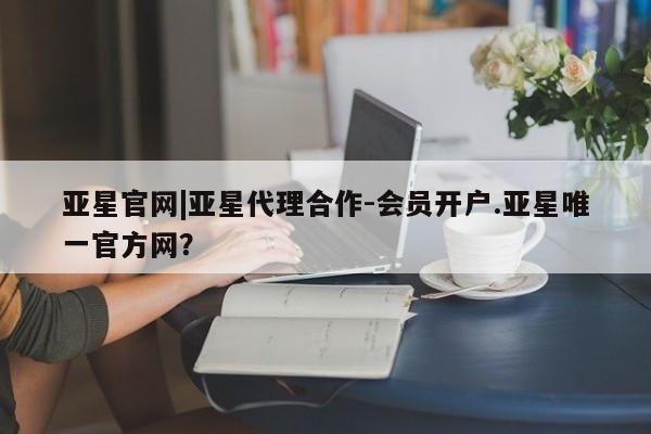 亚星_官网 亚星网站亚星官网|亚星代理合作-会员开户.亚星唯一官方网？