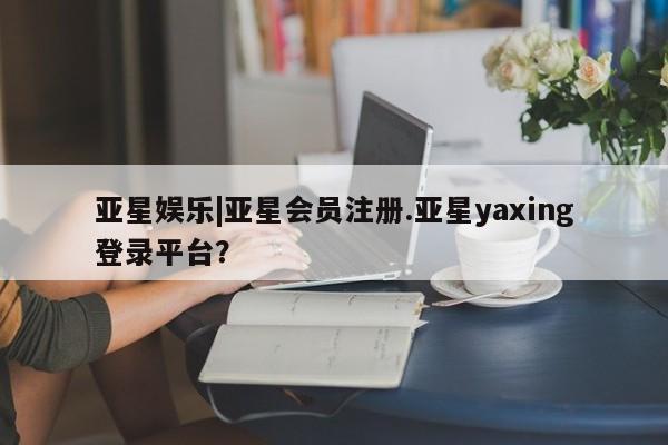 亚星_官网 亚星网站亚星娱乐|亚星会员注册.亚星yaxing登录平台？