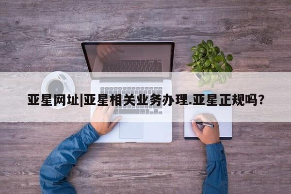 亚星_官网 亚星网站亚星网址|亚星相关业务办理.亚星正规吗？