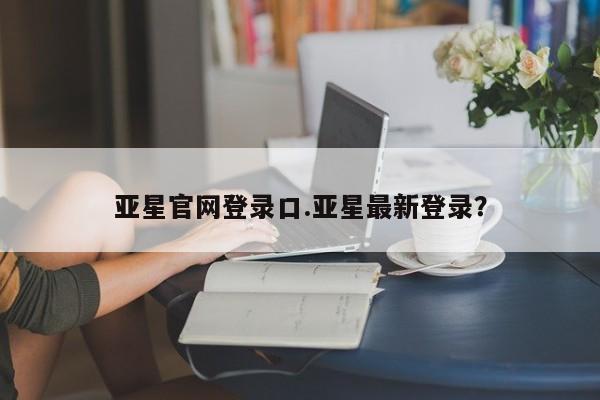 亚星_官网 亚星网站亚星官网登录口.亚星最新登录？