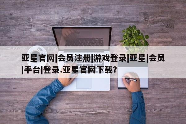 亚星_官网 亚星网站亚星官网|会员注册|游戏登录|亚星|会员|平台|登录.亚星官网下载？