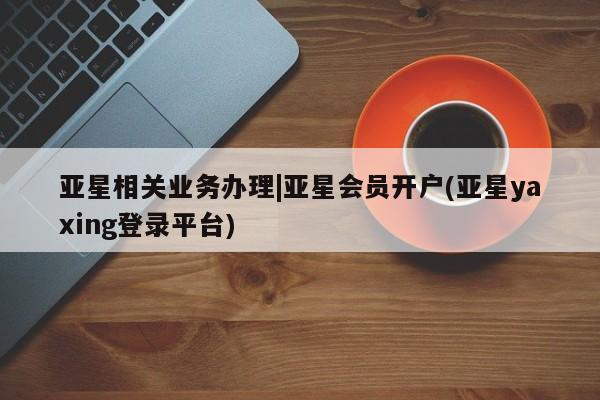 亚星_官网 亚星网站亚星相关业务办理|亚星会员开户(亚星yaxing登录平台)