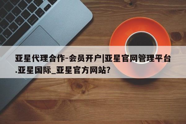 亚星_官网 亚星网站亚星代理合作-会员开户|亚星官网管理平台.亚星国际_亚星官方网站？