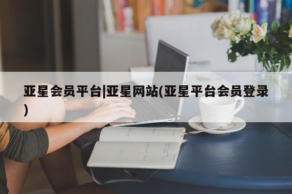 亚星_官网 亚星网站亚星会员平台|亚星网站(亚星平台会员登录)