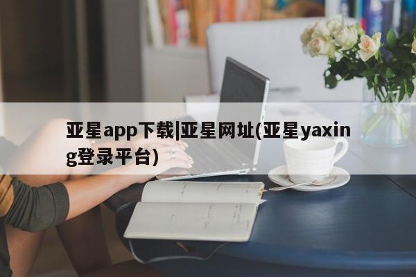 亚星_官网 亚星网站亚星app下载|亚星网址(亚星yaxing登录平台)