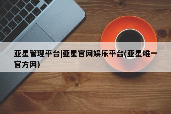 亚星_官网 亚星网站亚星管理平台|亚星官网娱乐平台(亚星唯一官方网)