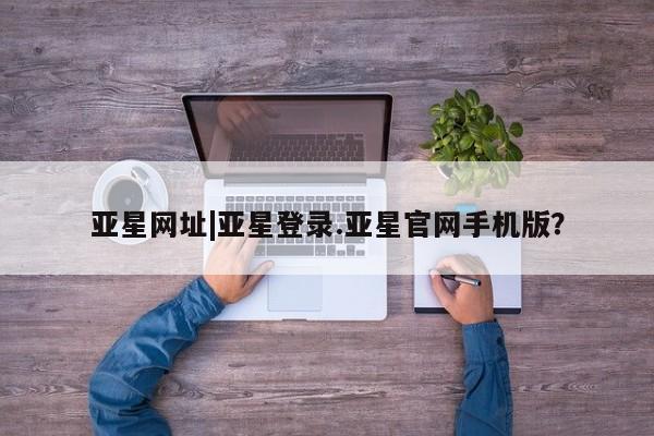 亚星_官网 亚星网站亚星网址|亚星登录.亚星官网手机版？