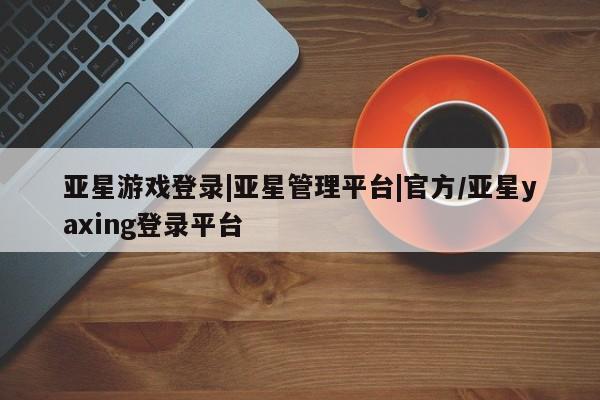 亚星_官网 亚星网站亚星游戏登录|亚星管理平台|官方/亚星yaxing登录平台
