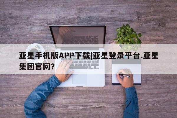 亚星_官网 亚星网站亚星手机版APP下载|亚星登录平台.亚星集团官网？