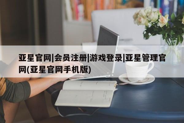 亚星_官网 亚星网站亚星官网|会员注册|游戏登录|亚星管理官网(亚星官网手机版)