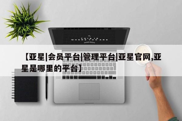亚星_官网 亚星网站【亚星|会员平台|管理平台|亚星官网,亚星是哪里的平台】