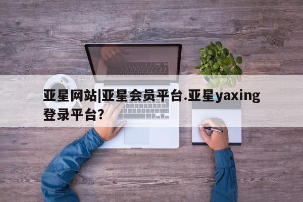 亚星_官网 亚星网站亚星网站|亚星会员平台.亚星yaxing登录平台？