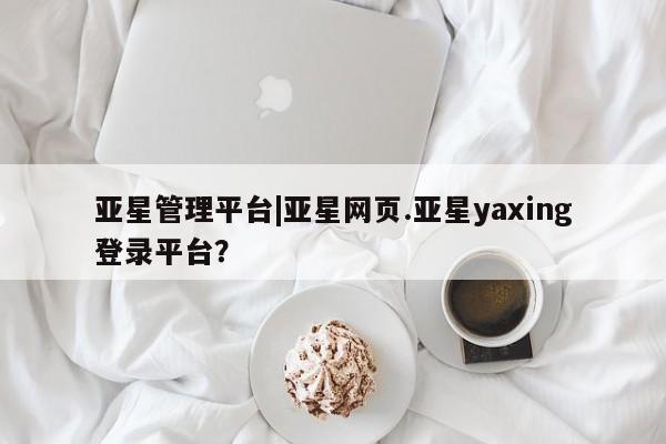 亚星_官网 亚星网站亚星管理平台|亚星网页.亚星yaxing登录平台？