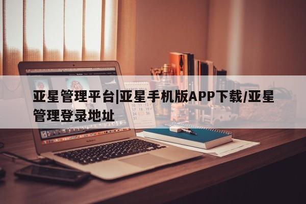亚星_官网 亚星网站亚星管理平台|亚星手机版APP下载/亚星管理登录地址