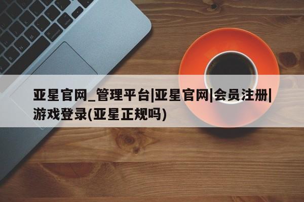 亚星_官网 亚星网站亚星官网_管理平台|亚星官网|会员注册|游戏登录(亚星正规吗)