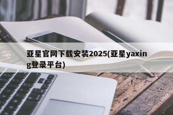 亚星_官网 亚星网站亚星官网下载安装2025(亚星yaxing登录平台)