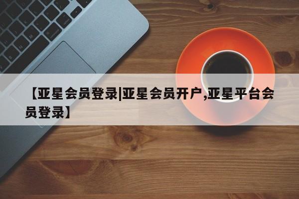 亚星_官网 亚星网站【亚星会员登录|亚星会员开户,亚星平台会员登录】