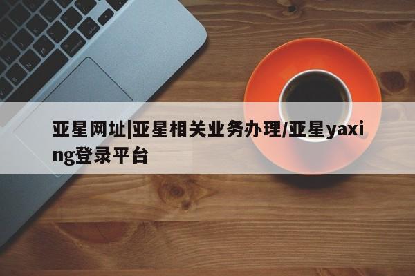亚星_官网 亚星网站亚星网址|亚星相关业务办理/亚星yaxing登录平台