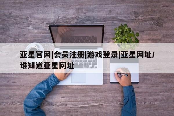 亚星_官网 亚星网站亚星官网|会员注册|游戏登录|亚星网址/谁知道亚星网址