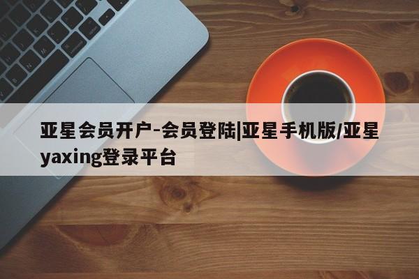 亚星_官网 亚星网站亚星会员开户-会员登陆|亚星手机版/亚星yaxing登录平台