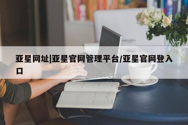 亚星_官网 亚星网站亚星网址|亚星官网管理平台/亚星官网登入口