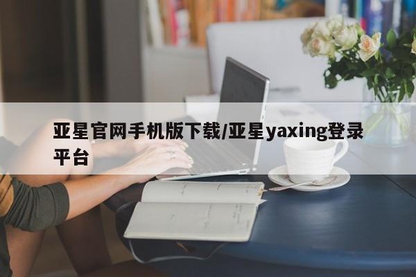 亚星_官网 亚星网站亚星官网手机版下载/亚星yaxing登录平台