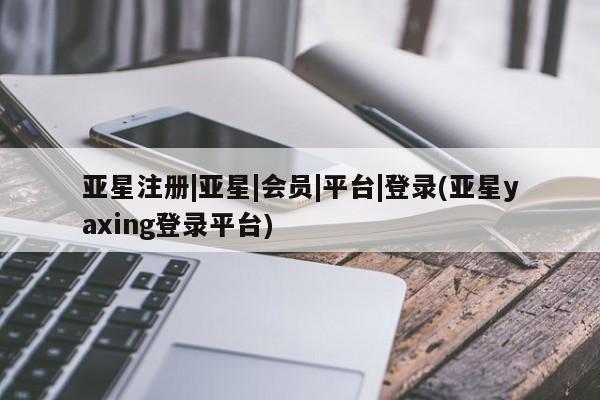 亚星_官网 亚星网站亚星注册|亚星|会员|平台|登录(亚星yaxing登录平台)